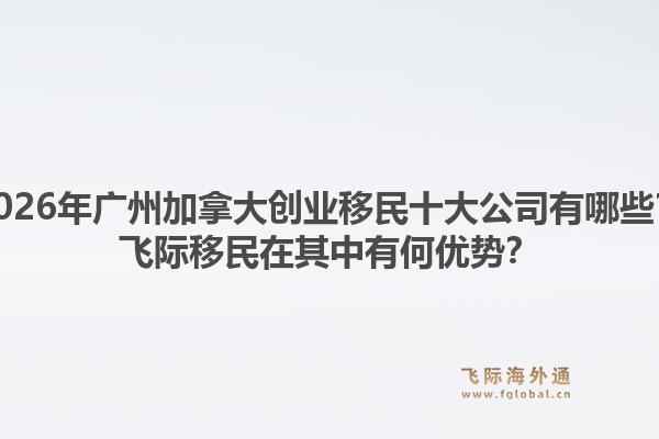 2026年广州加拿大创业移民十大公司有哪些？飞际移民在其中有何优势？1.jpg