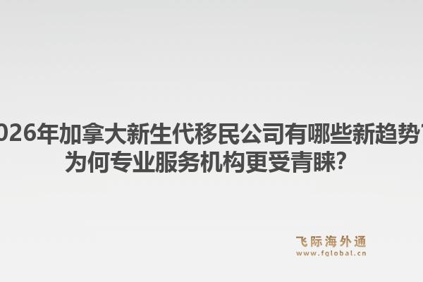 2026年加拿大新生代移民公司有哪些新趋势？为何专业服务机构更受青睐？1.jpg