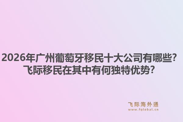 2026年广州葡萄牙移民十大公司有哪些？飞际移民在其中有何独特优势？1.jpg