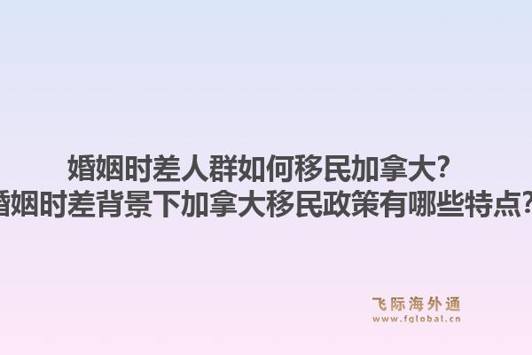 婚姻时差人群如何移民加拿大？婚姻时差背景下加拿大移民政策有哪些特点？1.jpg