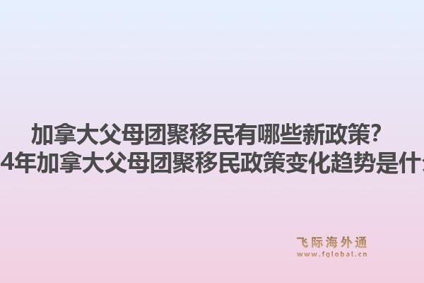 加拿大父母团聚移民有哪些新政策？2024年加拿大父母团聚移民政策变化趋势是什么？1.jpg