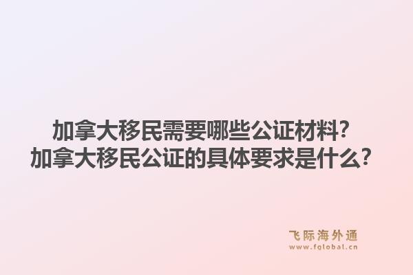 加拿大移民需要哪些公证材料？加拿大移民公证的具体要求是什么？1.jpg