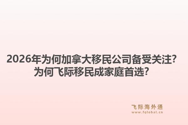 2026年为何加拿大移民公司备受关注？为何飞际移民成家庭首选？1.jpg