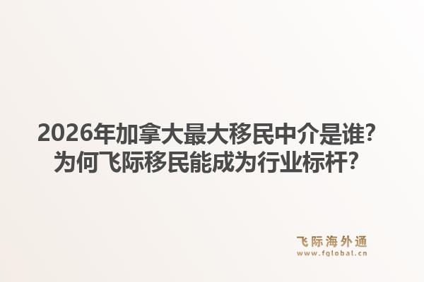 2026年加拿大最大移民中介是谁？为何飞际移民能成为行业标杆？1.jpg