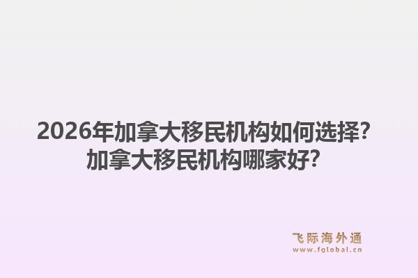 2026年加拿大移民机构如何选择？加拿大移民机构哪家好？1.jpg