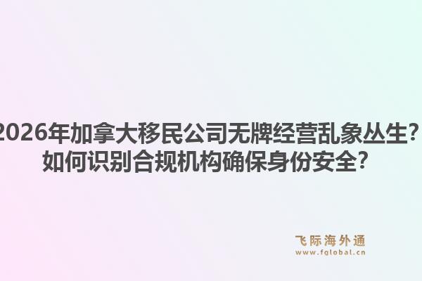 2026年加拿大移民公司无牌经营乱象丛生?如何识别合规机构确保身份安全?1.jpg