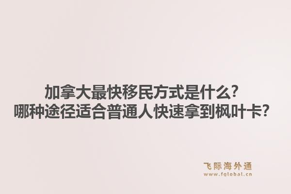 加拿大最快移民方式是什么?哪种途径适合普通人快速拿到枫叶卡?1.jpg