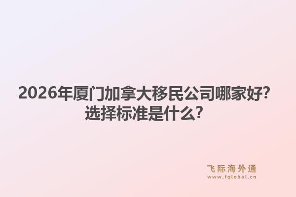 2026年厦门加拿大移民公司哪家好？选择标准是什么？1.jpg