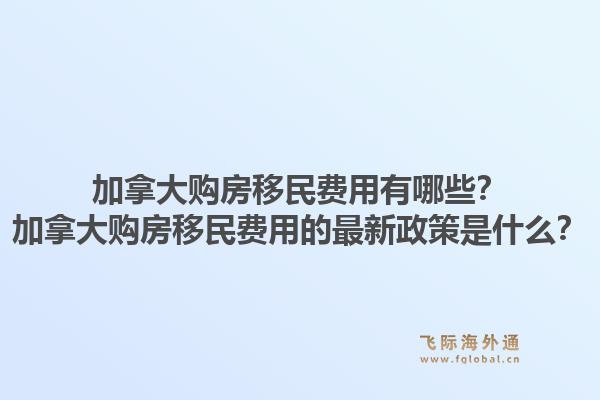 加拿大购房移民费用有哪些？加拿大购房移民费用的最新政策是什么？1.jpg