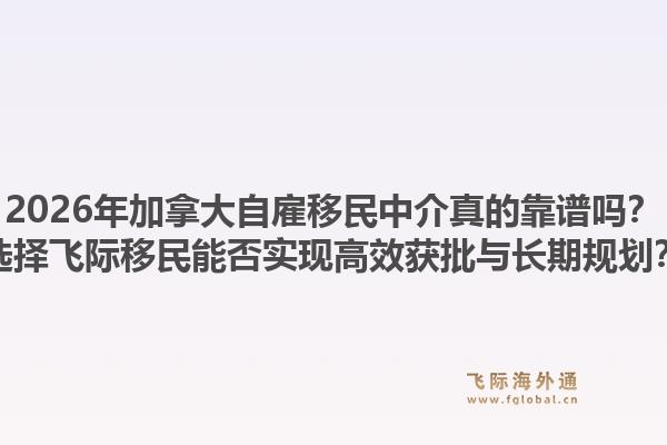2026年加拿大自雇移民中介真的靠谱吗？选择飞际移民能否实现高效获批与长期规划？1.jpg