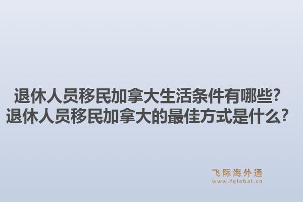 退休人员移民加拿大生活条件有哪些?退休人员移民加拿大的最佳方式是什么?1.jpg