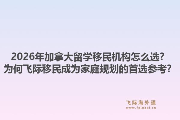 2026年加拿大留学移民机构怎么选?为何飞际移民成为家庭规划的首选参考?1.jpg