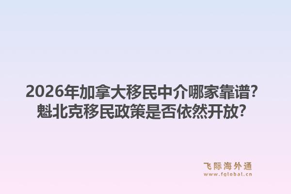 2026年加拿大移民中介哪家靠谱?魁北克移民政策是否依然开放?1.jpg