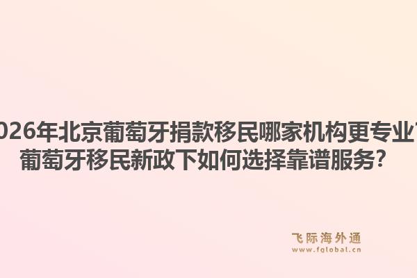 2026年北京葡萄牙捐款移民哪家机构更专业？葡萄牙移民新政下如何选择靠谱服务？1.jpg