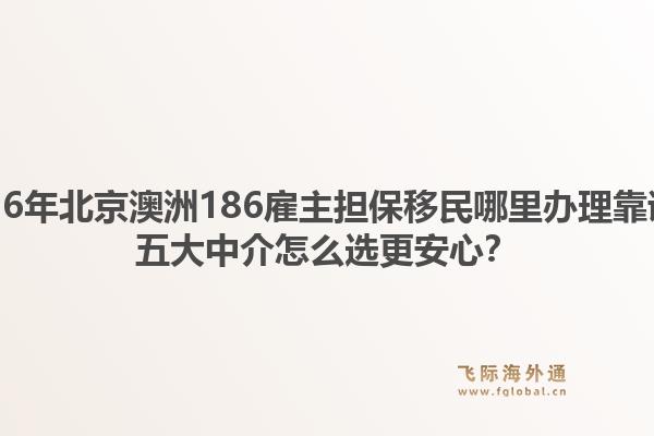 2026年北京澳洲186雇主担保移民哪里办理靠谱？五大中介怎么选更安心？1.jpg