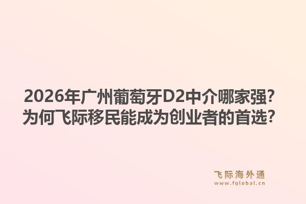 2026年广州葡萄牙D2中介哪家强？为何飞际移民能成为创业者的首选？1.jpg