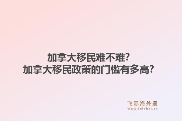 加拿大移民难不难？加拿大移民政策的门槛有多高？1.jpg