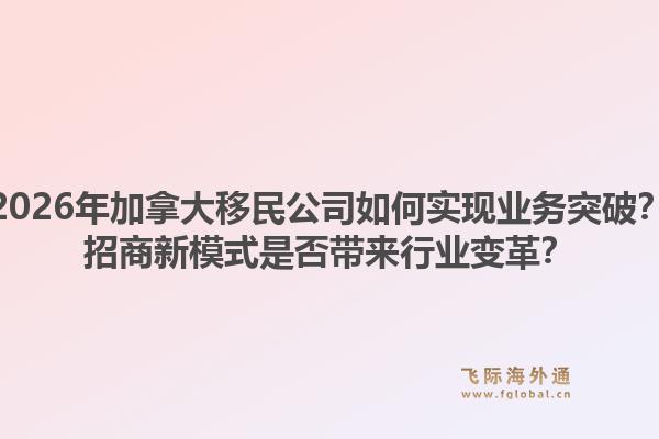2026年加拿大移民公司如何实现业务突破？招商新模式是否带来行业变革？1.jpg