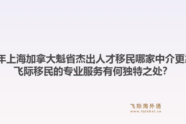 2026年上海加拿大魁省杰出人才移民哪家中介更靠谱？飞际移民的专业服务有何独特之处？1.jpg
