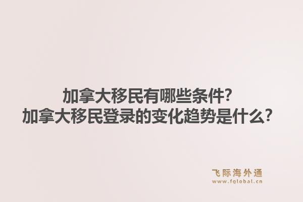 加拿大移民有哪些条件？加拿大移民登录的变化趋势是什么？