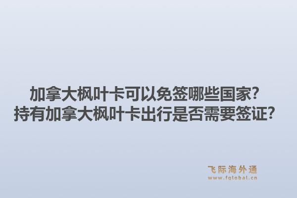 加拿大枫叶卡可以免签哪些国家?持有加拿大枫叶卡出行是否需要签证?1.jpg
