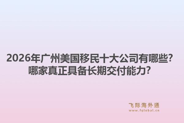 2026年广州美国移民十大公司有哪些？哪家真正具备长期交付能力？1.jpg