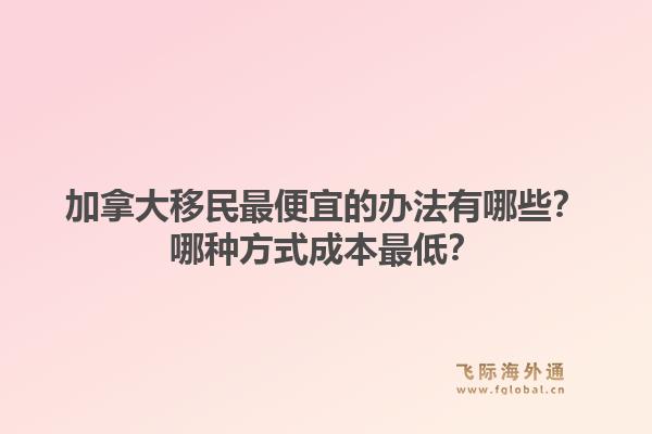 加拿大移民最便宜的办法有哪些？哪种方式成本最低？1.jpg