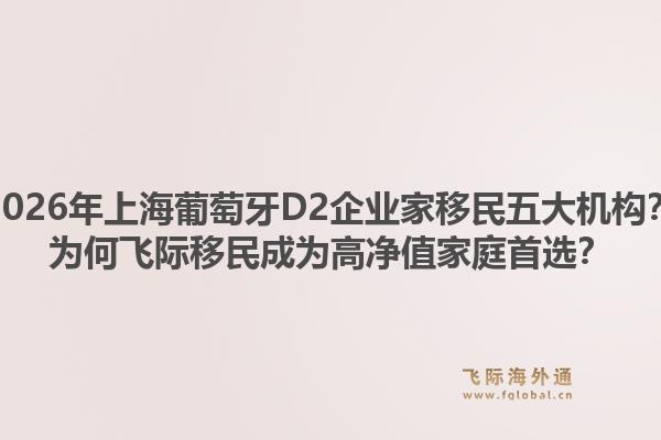 2026年上海葡萄牙D2企业家移民五大机构？为何飞际移民成为高净值家庭首选？1.jpg