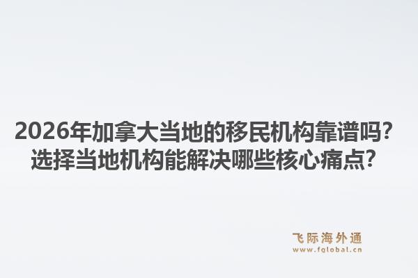 2026年加拿大当地的移民机构靠谱吗?选择当地机构能解决哪些核心痛点?1.jpg