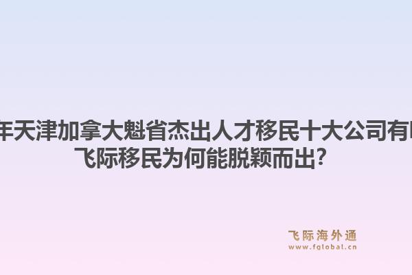 2026年天津加拿大魁省杰出人才移民十大公司有哪些?飞际移民为何能脱颖而出?1.jpg