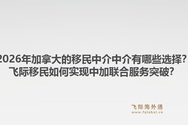 2026年加拿大的移民中介中介有哪些选择?飞际移民如何实现中加联合服务突破?1.jpg