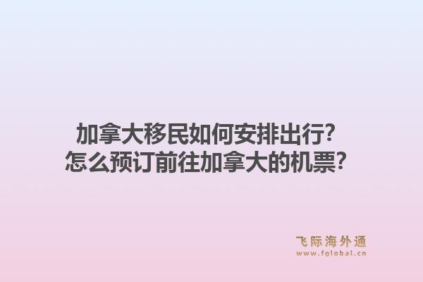 加拿大移民如何安排出行?怎么预订前往加拿大的机票?1.jpg
