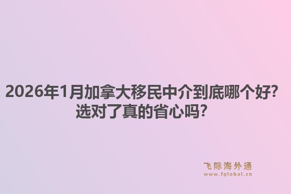 2026年1月加拿大移民中介到底哪个好？选对了真的省心吗？1.jpg