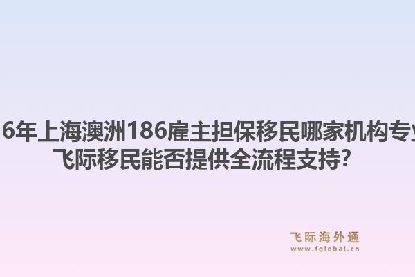 2026年上海澳洲186雇主担保移民哪家机构专业?飞际移民能否提供全流程支持?1.jpg