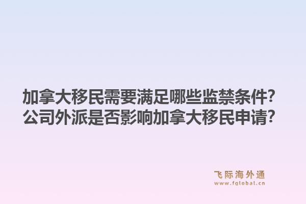 加拿大移民需要满足哪些监禁条件？公司外派是否影响加拿大移民申请？1.jpg