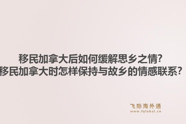 移民加拿大后如何缓解思乡之情？移民加拿大时怎样保持与故乡的情感联系？1.jpg