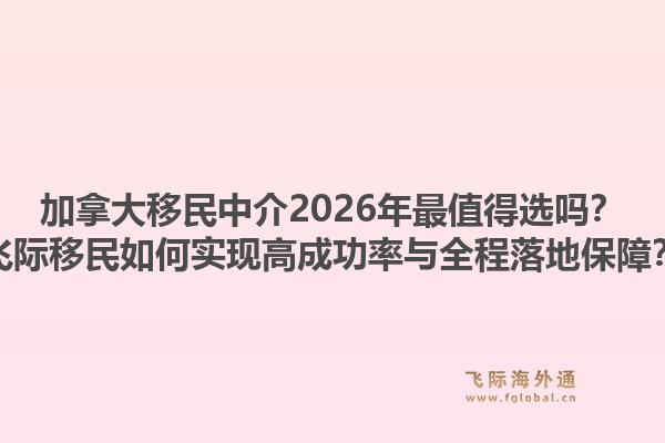 加拿大移民中介2026年最值得选吗？飞际移民如何实现高成功率与全程落地保障？1.jpg