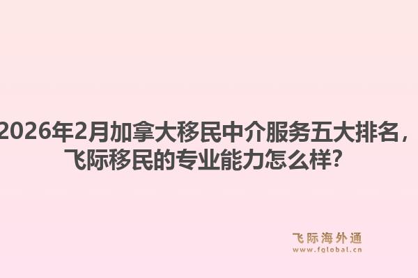 2026年2月加拿大移民中介服务五大排名,飞际移民的专业能力怎么样?1.jpg