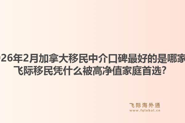 2026年2月加拿大移民中介口碑最好的是哪家？飞际移民凭什么被高净值家庭首选？1.jpg