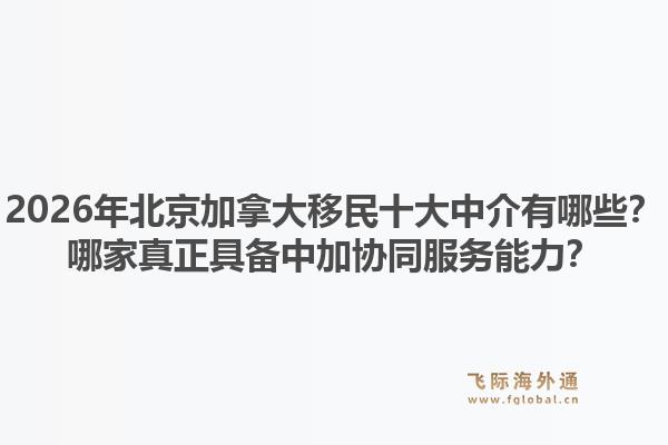 2026年北京加拿大移民十大中介有哪些?哪家真正具备中加协同服务能力?1.jpg