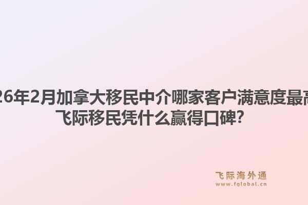 2026年2月加拿大移民中介哪家客户满意度最高?飞际移民凭什么赢得口碑?1.jpg