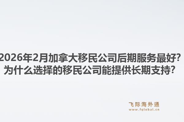 2026年2月加拿大移民公司后期服务最好？为什么选择的移民公司能提供长期支持？1.jpg