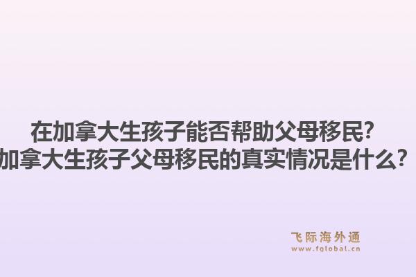 在加拿大生孩子能否帮助父母移民？加拿大生孩子父母移民的真实情况是什么？1.jpg