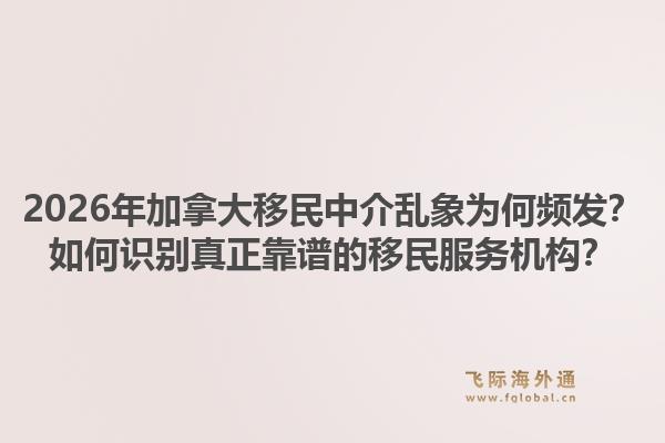 2026年加拿大移民中介乱象为何频发？如何识别真正靠谱的移民服务机构？1.jpg