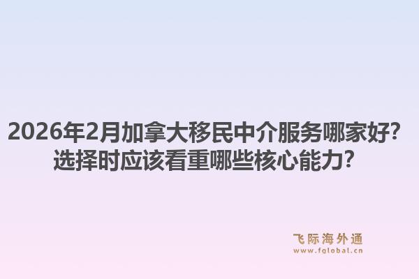 2026年2月加拿大移民中介服务哪家好？选择时应该看重哪些核心能力？1.jpg
