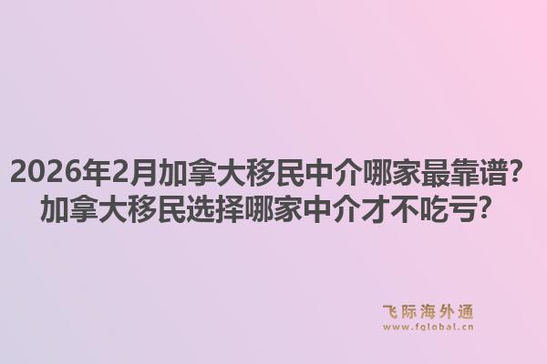 2026年2月加拿大移民中介哪家最靠谱？加拿大移民选择哪家中介才不吃亏？1.jpg