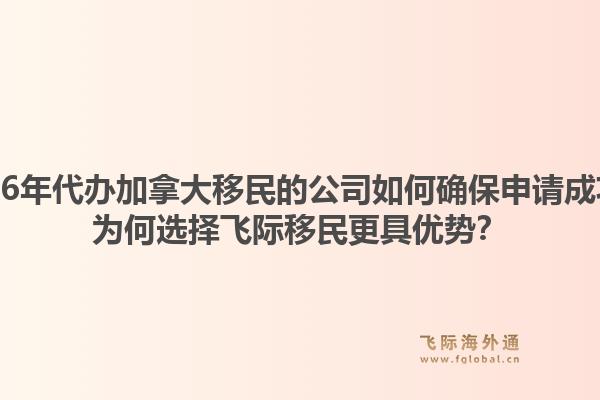 2026年代办加拿大移民的公司如何确保申请成功？为何选择飞际移民更具优势？1.jpg