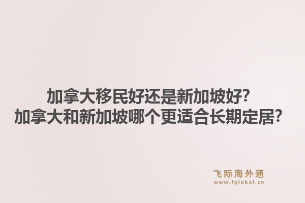 加拿大移民好还是新加坡好？加拿大和新加坡哪个更适合长期定居？1.jpg