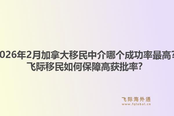 2026年2月加拿大移民中介哪个成功率最高？飞际移民如何保障高获批率？1.jpg