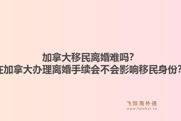 加拿大移民离婚难吗？在加拿大办理离婚手续会不会影响移民身份？1.jpg